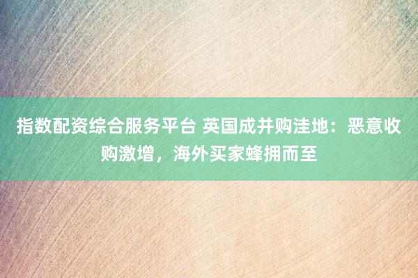 指数配资综合服务平台 英国成并购洼地：恶意收购激增，海外买家蜂拥而至