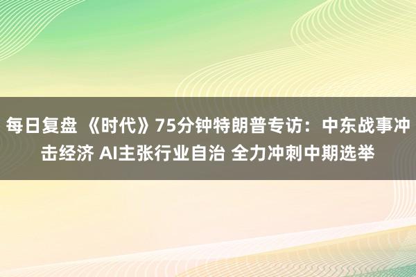 每日复盘 《时代》75分钟特朗普专访：中东战事冲击经济 AI主张行业自治 全力冲刺中期选举