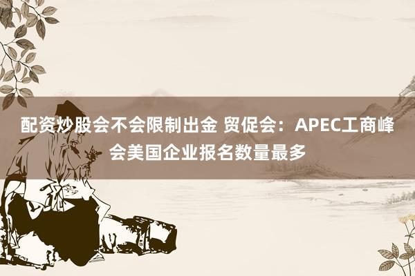 配资炒股会不会限制出金 贸促会：APEC工商峰会美国企业报名数量最多