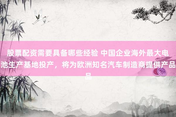 股票配资需要具备哪些经验 中国企业海外最大电池生产基地投产，将为欧洲知名汽车制造商提供产品