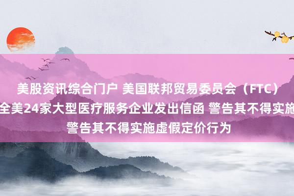 美股资讯综合门户 美国联邦贸易委员会（FTC）主席弗格森向全美24家大型医疗服务企业发出信函 警告其不得实施虚假定价行为