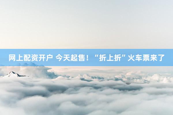 网上配资开户 今天起售！“折上折”火车票来了