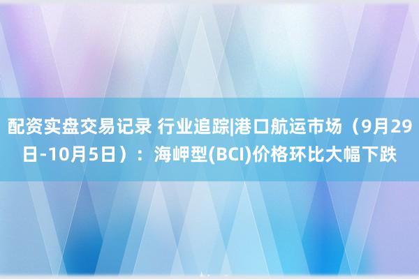 配资实盘交易记录 行业追踪|港口航运市场（9月29日-10月5日）：海岬型(BCI)价格环比大幅下跌