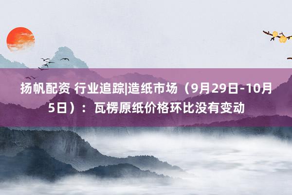 扬帆配资 行业追踪|造纸市场（9月29日-10月5日）：瓦楞原纸价格环比没有变动