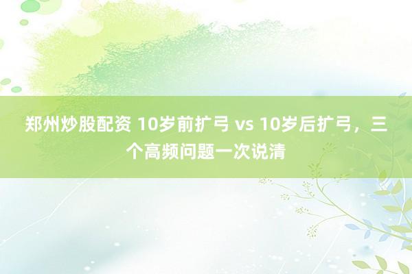郑州炒股配资 10岁前扩弓 vs 10岁后扩弓，三个高频问题一次说清
