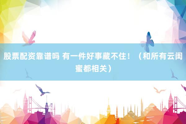 股票配资靠谱吗 有一件好事藏不住！（和所有云闺蜜都相关）