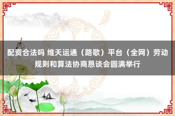配资合法吗 维天运通（路歌）平台（全网）劳动规则和算法协商恳谈会圆满举行