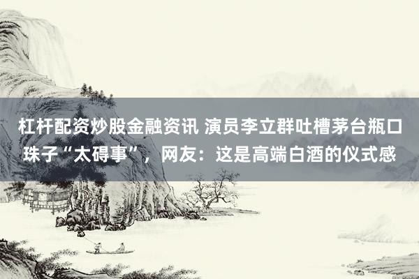 杠杆配资炒股金融资讯 演员李立群吐槽茅台瓶口珠子“太碍事”,网友:这是高端白酒的仪式感