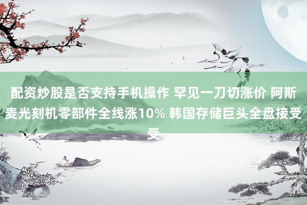 配资炒股是否支持手机操作 罕见一刀切涨价 阿斯麦光刻机零部件全线涨10% 韩国存储巨头全盘接受