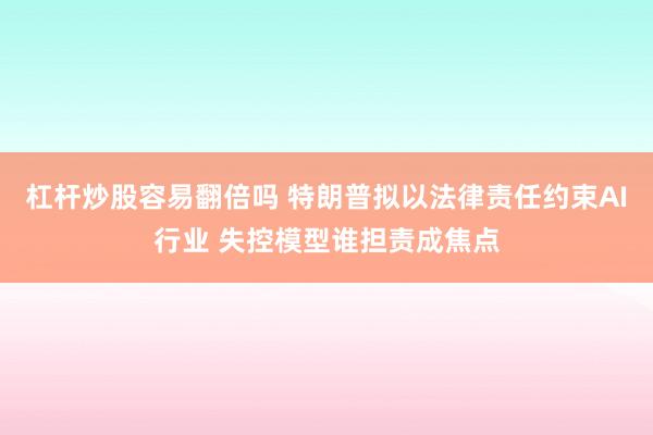 杠杆炒股容易翻倍吗 特朗普拟以法律责任约束AI行业 失控模型谁担责成焦点