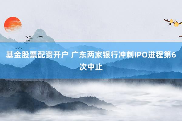 基金股票配资开户 广东两家银行冲刺IPO进程第6次中止