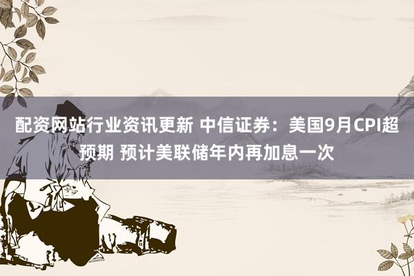 配资网站行业资讯更新 中信证券：美国9月CPI超预期 预计美联储年内再加息一次