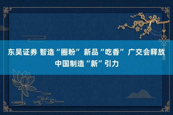 东吴证券 智造“圈粉” 新品“吃香” 广交会释放中国制造“新”引力