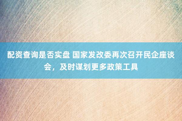 配资查询是否实盘 国家发改委再次召开民企座谈会，及时谋划更多政策工具
