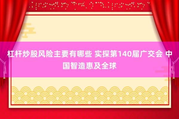 杠杆炒股风险主要有哪些 实探第140届广交会 中国智造惠及全球