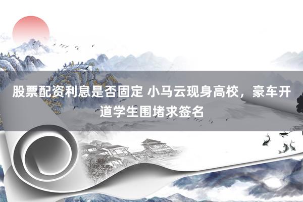股票配资利息是否固定 小马云现身高校，豪车开道学生围堵求签名