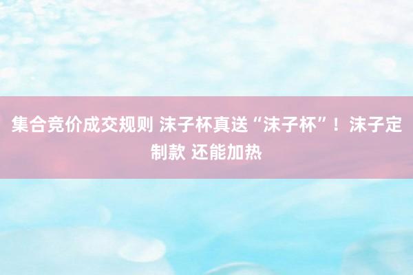 集合竞价成交规则 沫子杯真送“沫子杯”！沫子定制款 还能加热
