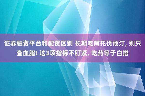 证券融资平台和配资区别 长期吃阿托伐他汀, 别只查血脂! 这3项指标不盯紧, 吃药等于白搭