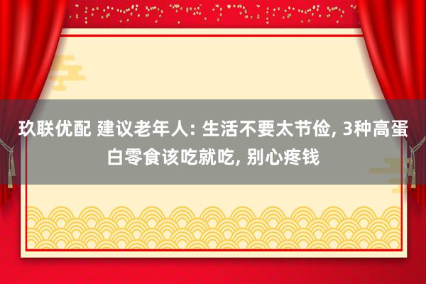 玖联优配 建议老年人: 生活不要太节俭, 3种高蛋白零食该吃就吃, 别心疼钱