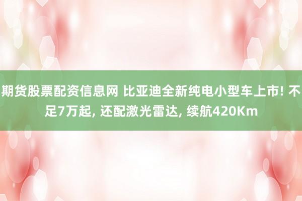 期货股票配资信息网 比亚迪全新纯电小型车上市! 不足7万起, 还配激光雷达, 续航420Km