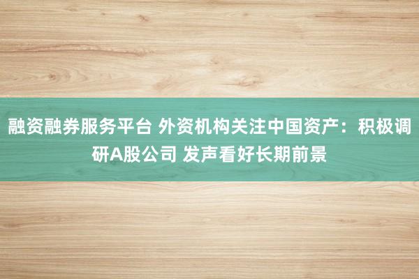 融资融券服务平台 外资机构关注中国资产：积极调研A股公司 发声看好长期前景
